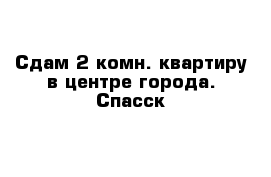 Сдам 2-комн. квартиру в центре города. Спасск